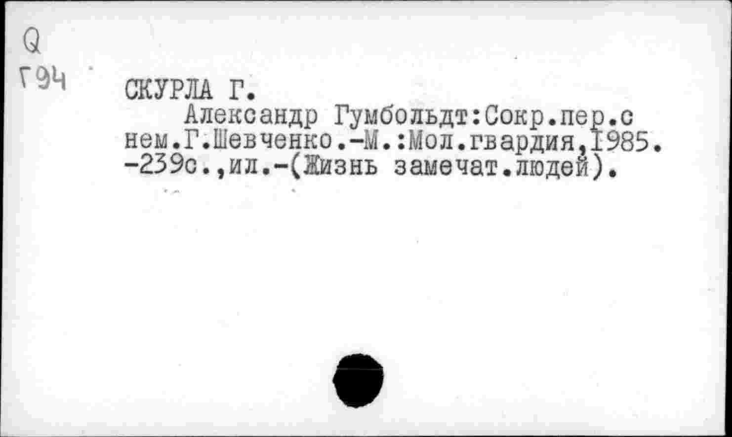 ﻿о
СКУРЛА Г.
Александр Гумбольдт:Сокр.пер.с нем.Г.Шевченко.-М.:Мол.гвардия,1985. -239с.,ил.-(Жизнь замечат.людей).